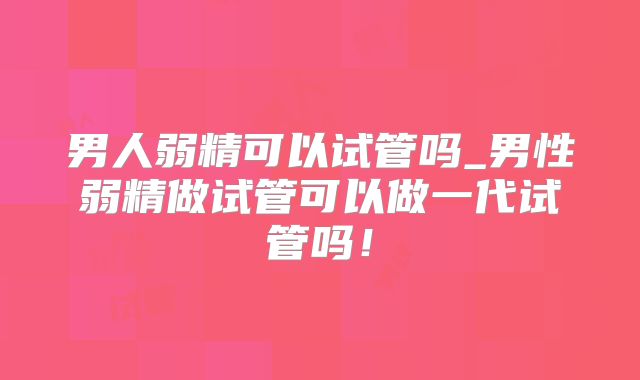 男人弱精可以试管吗_男性弱精做试管可以做一代试管吗！