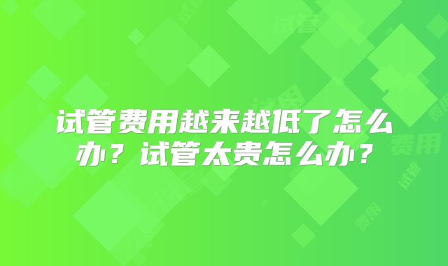 试管费用越来越低了怎么办？试管太贵怎么办？