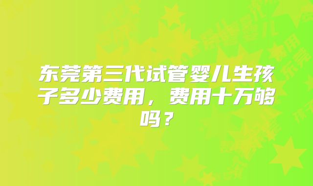 东莞第三代试管婴儿生孩子多少费用，费用十万够吗？