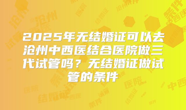 2025年无结婚证可以去沧州中西医结合医院做三代试管吗？无结婚证做试管的条件