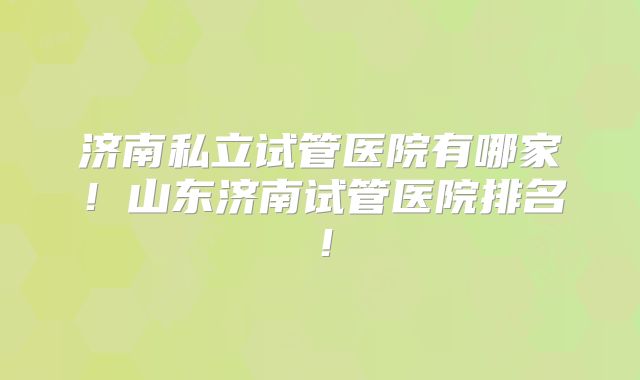 济南私立试管医院有哪家！山东济南试管医院排名！