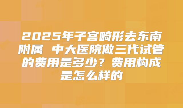2025年子宫畸形去东南附属 中大医院做三代试管的费用是多少？费用构成是怎么样的