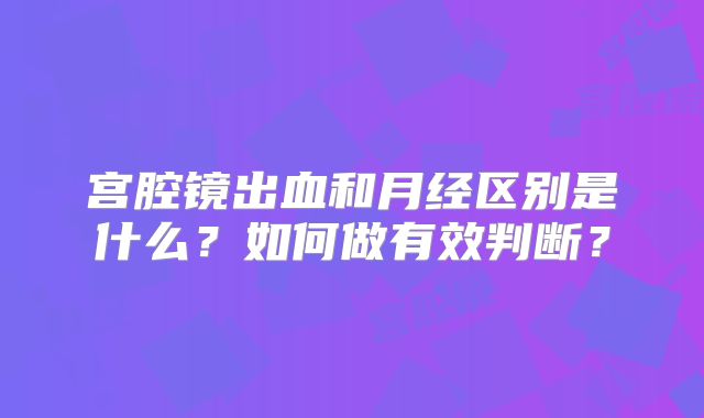 宫腔镜出血和月经区别是什么?如何做有效判断?