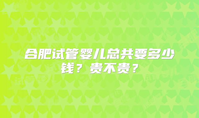 合肥试管婴儿总共要多少钱？贵不贵？