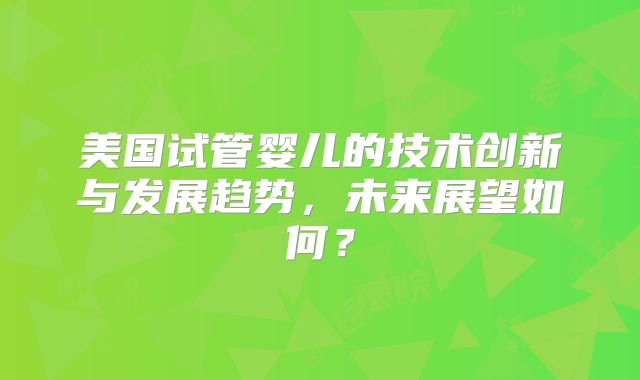 美国试管婴儿的技术创新与发展趋势，未来展望如何？