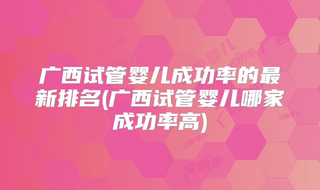 广西试管婴儿成功率的最新排名(广西试管婴儿哪家成功率高)