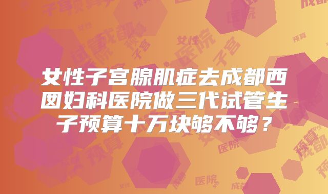 女性子宫腺肌症去成都西囡妇科医院做三代试管生子预算十万块够不够?