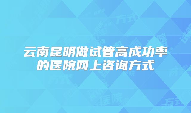 云南昆明做试管高成功率的医院网上咨询方式