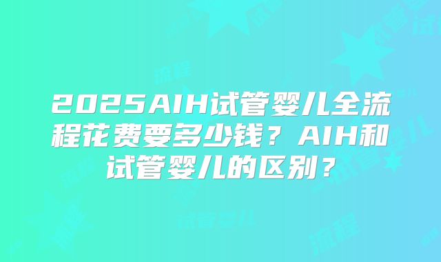 2025AIH试管婴儿全流程花费要多少钱?AIH和试管婴儿的区别?