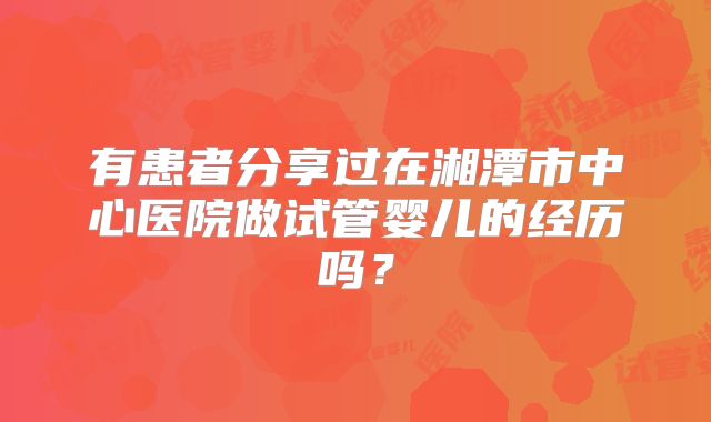 有患者分享过在湘潭市中心医院做试管婴儿的经历吗?