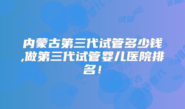 内蒙古第三代试管多少钱,做第三代试管婴儿医院排名！