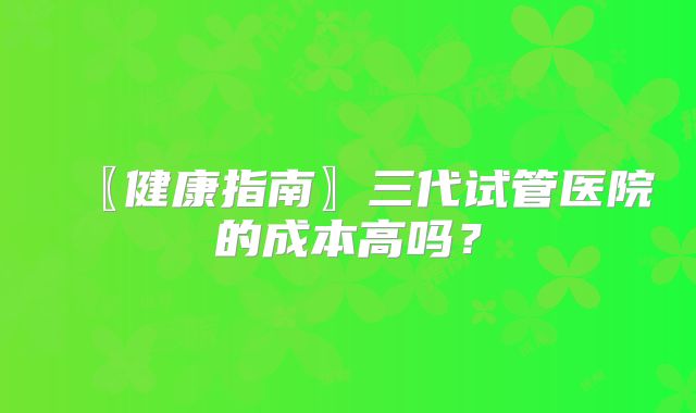 〖健康指南〗三代试管医院的成本高吗?