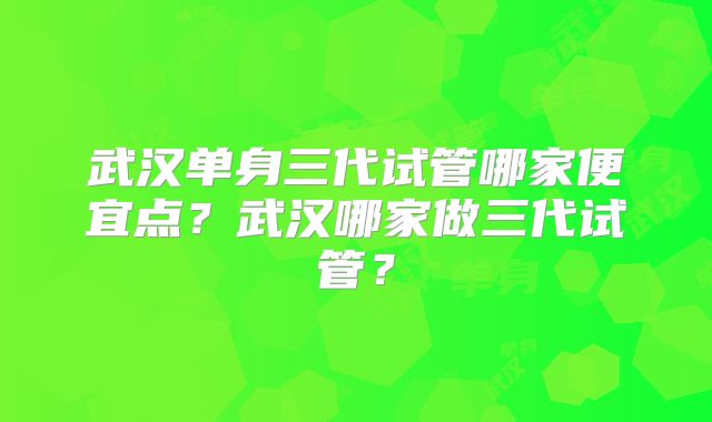 武汉单身三代试管哪家便宜点?武汉哪家做三代试管?