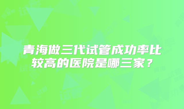 青海做三代试管成功率比较高的医院是哪三家?