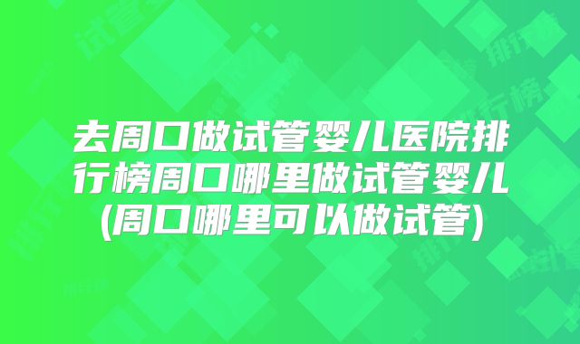 去周口做试管婴儿医院排行榜周口哪里做试管婴儿(周口哪里可以做试管)