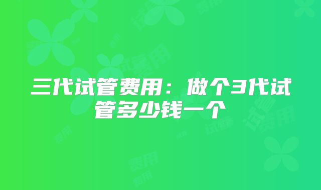 三代试管费用：做个3代试管多少钱一个