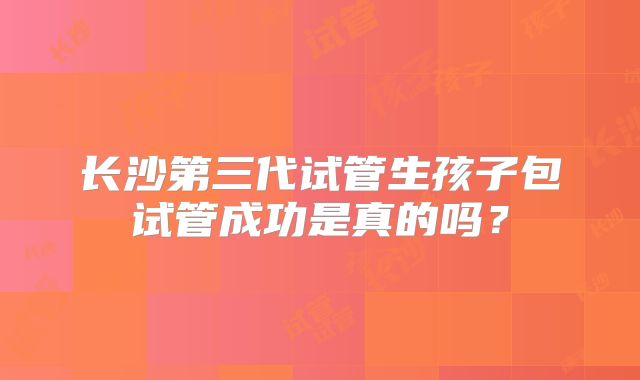 长沙第三代试管生孩子包试管成功是真的吗?