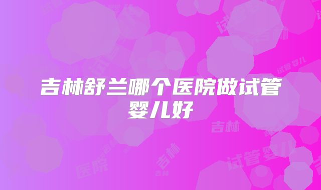 吉林舒兰哪个医院做试管婴儿好