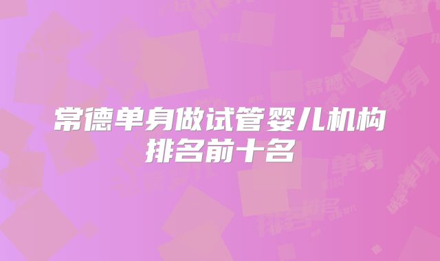 常德单身做试管婴儿机构排名前十名