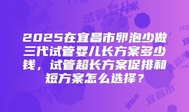 2025在宜昌市卵泡少做三代试管婴儿长方案多少钱,试管超长方案促排和短方案怎么选择?