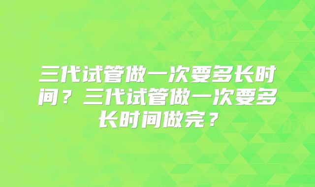 三代试管做一次要多长时间？三代试管做一次要多长时间做完？
