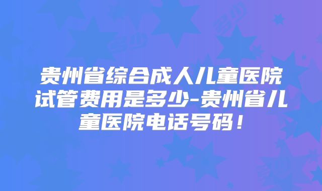 贵州省综合成人儿童医院试管费用是多少-贵州省儿童医院电话号码！