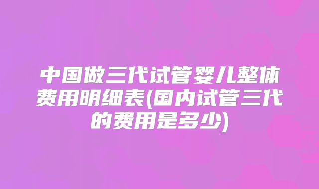 中国做三代试管婴儿整体费用明细表(国内试管三代的费用是多少)
