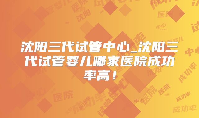 沈阳三代试管中心_沈阳三代试管婴儿哪家医院成功率高！