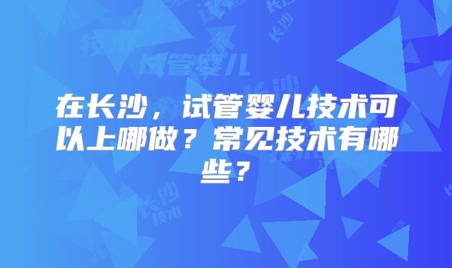 在长沙，试管婴儿技术可以上哪做？常见技术有哪些？