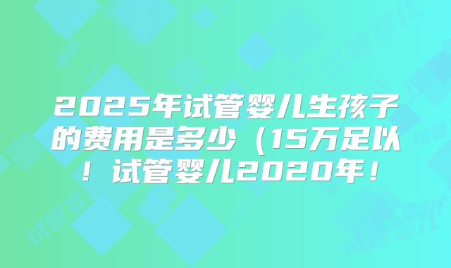 2025年试管婴儿生孩子的费用是多少（15万足以！试管婴儿2020年！