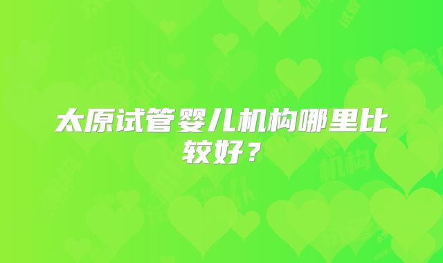 太原试管婴儿机构哪里比较好？