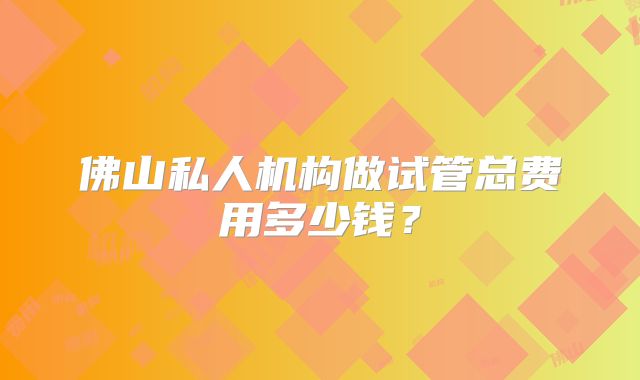 佛山私人机构做试管总费用多少钱？