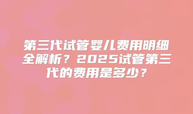 第三代试管婴儿费用明细全解析？2025试管第三代的费用是多少？
