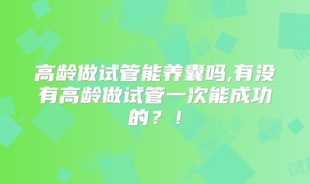 高龄做试管能养囊吗,有没有高龄做试管一次能成功的？！