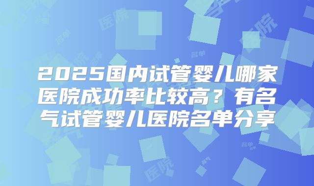 2025国内试管婴儿哪家医院成功率比较高?有名气试管婴儿医院名单分享