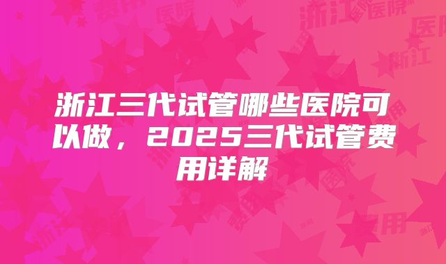浙江三代试管哪些医院可以做，2025三代试管费用详解