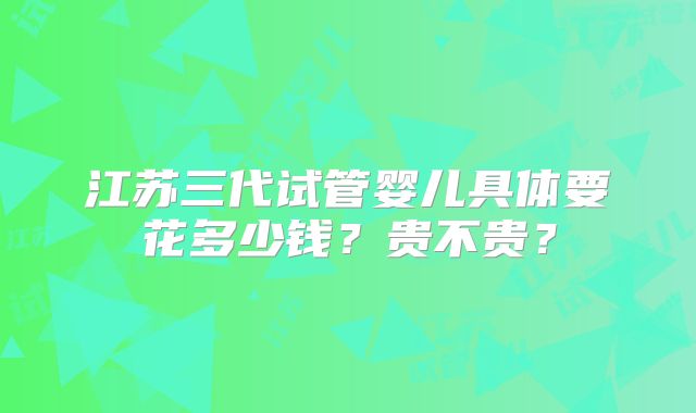 江苏三代试管婴儿具体要花多少钱？贵不贵？