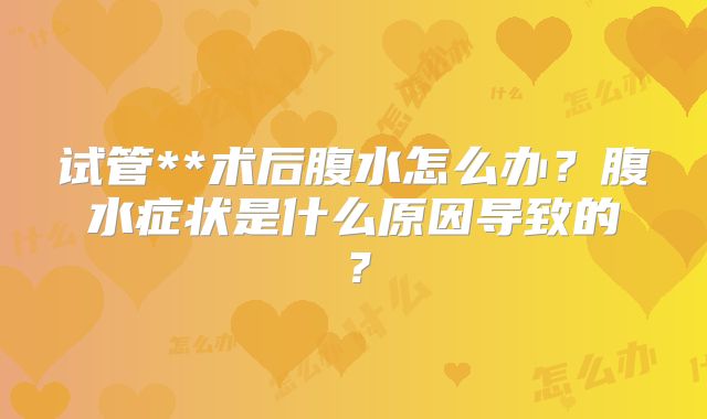 试管**术后腹水怎么办？腹水症状是什么原因导致的？