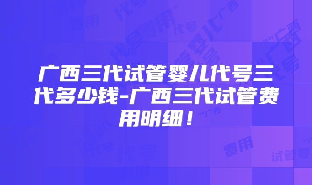 广西三代试管婴儿代号三代多少钱-广西三代试管费用明细！