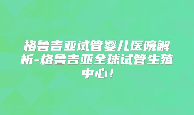 格鲁吉亚试管婴儿医院解析-格鲁吉亚全球试管生殖中心!