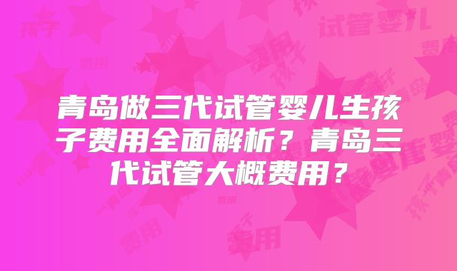 青岛做三代试管婴儿生孩子费用全面解析?青岛三代试管大概费用?