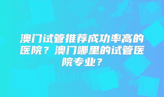 澳门试管推荐成功率高的医院?澳门哪里的试管医院专业?