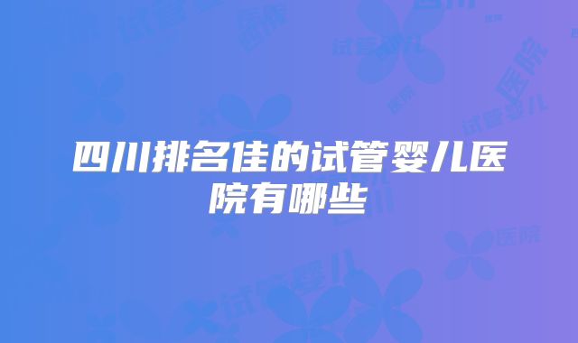 四川排名佳的试管婴儿医院有哪些