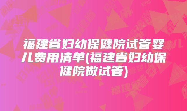 福建省妇幼保健院试管婴儿费用清单(福建省妇幼保健院做试管)