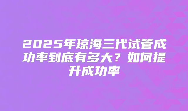2025年琼海三代试管成功率到底有多大?如何提升成功率