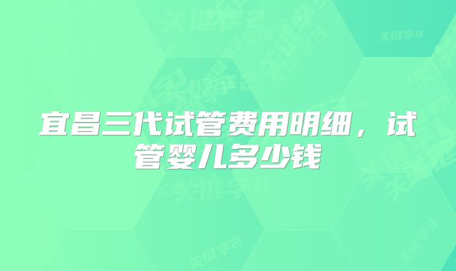 宜昌三代试管费用明细，试管婴儿多少钱