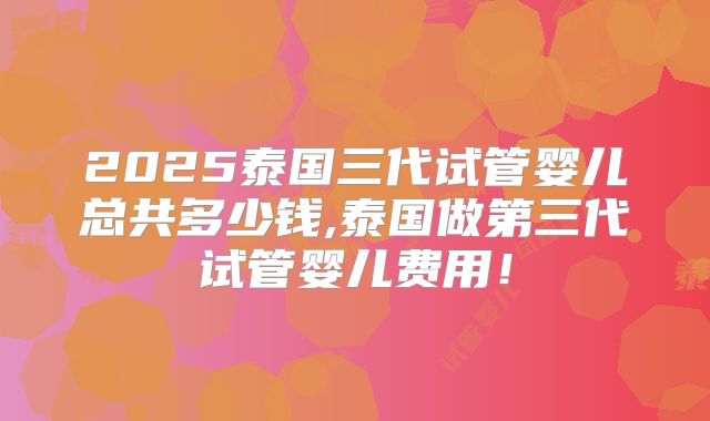 2025泰国三代试管婴儿总共多少钱,泰国做第三代试管婴儿费用!