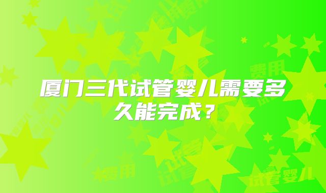 厦门三代试管婴儿需要多久能完成?