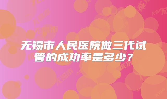 无锡市人民医院做三代试管的成功率是多少?