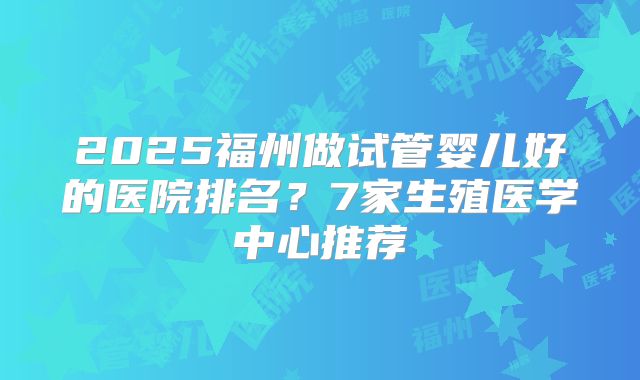 2025福州做试管婴儿好的医院排名？7家生殖医学中心推荐